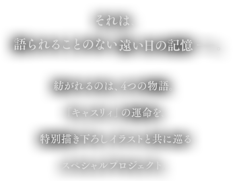 それは、語られることのない遠い日の記憶 ――紡がれるのは、4つの物語。
                            「キャスリィ」の運命を、特別描き下ろしイラストと共に巡るスペシャルプロジェクト。